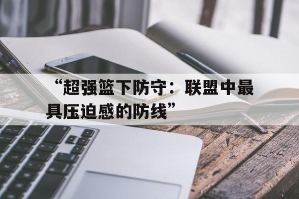 九游游戏中心官网-包含“超强篮下防守：联盟中最具压迫感的防线”的词条